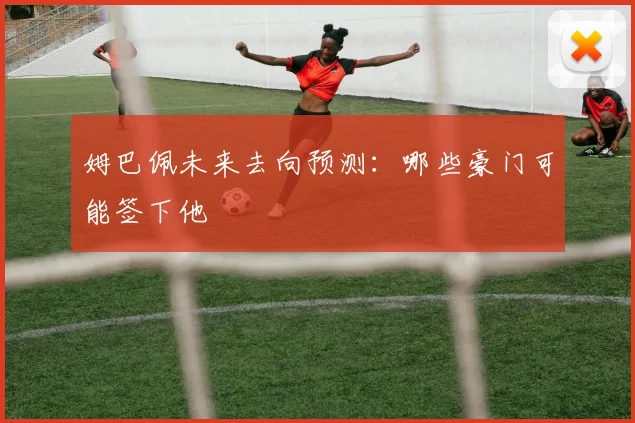 姆巴佩未来去向预测：哪些豪门可能签下他