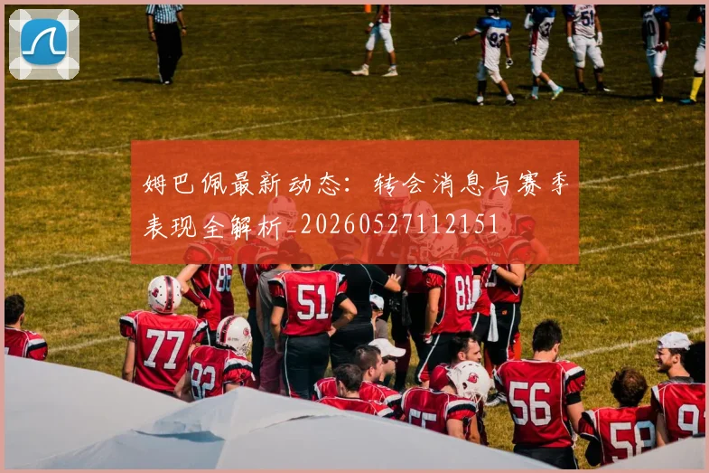 姆巴佩最新动态：转会消息与赛季表现全解析_20260527112151