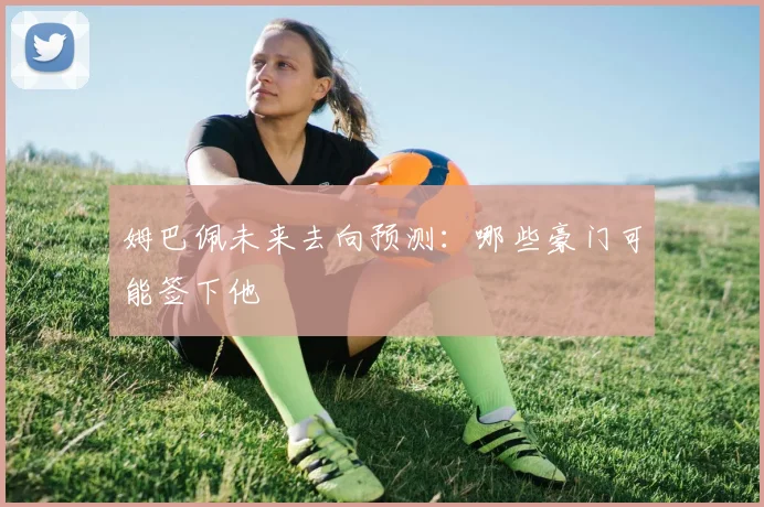 姆巴佩未来去向预测：哪些豪门可能签下他