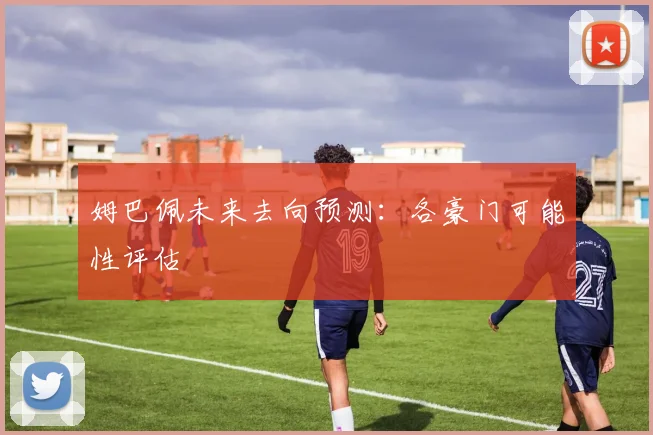 姆巴佩未来去向预测：各豪门可能性评估