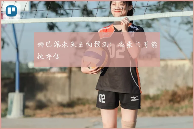 姆巴佩未来去向预测：各豪门可能性评估
